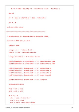 Capítulo 20. Solução de sistemas de equações 251 
R = R + dabs ( b(i)*T(i-1) + c(i)*T(i+1) + d(i) - T(i)*a(i) ) 
end do 
R = R + dabs ( b(N)*T(N-1) + d(N) - T(N)*a(N) ) R = R / N 
end subroutine norma 
!------------------------------------------------- 
! método direto Tri-Diagonal Matrix Algorithm (TDMA) 
subroutine TDMA (N,a,b,c,d,T) 
implicit none 
integer :: i ! número do nó real*8 :: div ! variável auxiliar 
integer,intent(in) :: N ! número de nós 
real*8,dimension(:),allocatable :: P ! coeficiente do tdma real*8,dimension(:),allocatable :: Q ! coeficiente do tdma 
real*8,intent(in), dimension(N) :: a ! coeficiente aP real*8,intent(in), dimension(N) :: b ! coeficiente aW real*8,intent(in), dimension(N) :: c ! coeficiente aE real*8,intent(in), dimension(N) :: d ! termo fonte bP 
real*8,intent(out),dimension(N) :: T ! incógnita allocate(P(N),Q(N)) 
P(1) = c(1) / a(1) Q(1) = d(1) / a(1) 
do i = 2, N 
div = a(i) - b(i)*P(i-1) P(i) = c(i) / div 
Q(i) = (d(i) + b(i)*Q(i-1))/div  