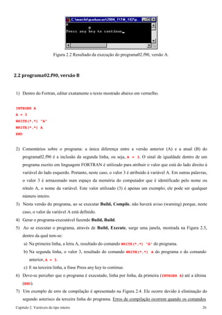 Capítulo 2. Variáveis do tipo inteiro 26 
Figura 2.2 Resultado da execução do programa02.f90, versão A. 
2.2 programa02.f90, versão B 
1) Dentro do Fortran, editar exatamente o texto mostrado abaixo em vermelho. 
INTEGER A A = 3 
WRITE(*,*) "A" WRITE(*,*) A END 
2) Comentários sobre o programa: a única diferença entre a versão anterior (A) e a atual (B) do programa02.f90 é a inclusão da segunda linha, ou seja, A = 3. O sinal de igualdade dentro de um programa escrito em linguagem FORTRAN é utilizado para atribuir o valor que está do lado direito à variável do lado esquerdo. Portanto, neste caso, o valor 3 é atribuído à variável A. Em outras palavras, o valor 3 é armazenado num espaço da memória do computador que é identificado pelo nome ou rótulo A, o nome da variável. Este valor utilizado (3) é apenas um exemplo; ele pode ser qualquer número inteiro. 
3) Nesta versão do programa, ao se executar Build, Compile, não haverá aviso (warning) porque, neste caso, o valor da variável A está definido. 
4) Gerar o programa-executável fazendo Build, Build. 
5) Ao se executar o programa, através de Build, Execute, surge uma janela, mostrada na Figura 2.3, dentro da qual tem-se: 
a) Na primeira linha, a letra A, resultado do comando WRITE(*,*) "A" do programa. 
b) Na segunda linha, o valor 3, resultado do comando WRITE(*,*) A do programa e do comando anterior, A = 3. 
c) E na terceira linha, a frase Press any key to continue. 
6) Deve-se perceber que o programa é executado, linha por linha, da primeira (INTEGER A) até a última 
(END). 
7) Um exemplo de erro de compilação é apresentado na Figura 2.4. Ele ocorre devido à eliminação do segundo asterisco da terceira linha do programa. Erros de compilação ocorrem quando os comandos  