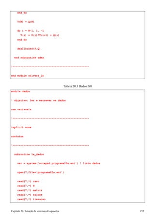 Capítulo 20. Solução de sistemas de equações 252 
end do 
T(N) = Q(N) 
do i = N-1, 1, -1 
T(i) = P(i)*T(i+1) + Q(i) 
end do deallocate(P,Q) 
end subroutine tdma 
!------------------------------------------------- end module solvers_1D 
module dados 
Tabela 20.3 Dados.f90 
! objetivo: ler e escrever os dados use variaveis 
!------------------------------------------------- implicit none 
contains 
!------------------------------------------------- subroutine le_dados 
ver = system('notepad programa20a.ent') ! lista dados open(7,file='programa20a.ent') 
read(7,*) caso read(7,*) N read(7,*) matriz read(7,*) solver read(7,*) iteracao  