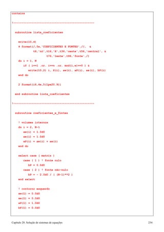 Capítulo 20. Solução de sistemas de equações 254 
contains 
!------------------------------------------------- subroutine lista_coeficientes 
write(10,4) 
4 format(/,5x,'COEFICIENTES E FONTES',//,  
t6,'nó',t16,'X',t36,'oeste',t56,'central',  
t76,'leste',t96,'fonte',/) 
do i = 1, N 
if ( i==1 .or. i==n .or. mod(i,w)==0 )  
write(10,2) i, X(i), aw(i), aP(i), ae(i), bP(i) 
end do 
2 format(i6,4x,5(1pe20.9)) 
end subroutine lista_coeficientes 
!------------------------------------------------- subroutine coeficientes_e_fontes 
! volumes internos do i = 2, N-1 
aw(i) = 1.0d0 ae(i) = 1.0d0 
aP(i) = aw(i) + ae(i) 
end do 
select case ( matriz ) 
case ( 1 ) ! fonte nulo bP = 0.0d0 
case ( 2 ) ! fonte não-nulo 
bP = - 2.0d0 / ( (N-1)**2 ) 
end select 
! contorno esquerdo 
aw(1) 
= 
0.0d0 
ae(1) 
= 
0.0d0 
aP(1) 
= 
1.0d0 
bP(1) 
= 
0.0d0  
