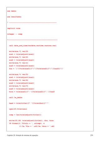 Capítulo 20. Solução de sistemas de equações 259 
use dados 
use resultados 
! ----------------------------------------------- implicit none 
integer :: comp 
!------------------------------------------------- call date_and_time(vardate,vartime,varzone,var) write(aux,*) var(3) 
aux1 = trim(adjustl(aux)) 
write(aux,*) var(2) 
aux2 = trim(adjustl(aux)) 
write(aux,*) var(1) 
aux3 = trim(adjustl(aux)) 
dia = '('//trim(aux1)//'/'//trim(aux2)//'/'//aux3//')' 
write(aux,*) var(5) 
aux1 = trim(adjustl(aux)) 
write(aux,*) var(6) 
aux2 = trim(adjustl(aux)) 
write(aux,*) var(7) 
aux3 = trim(adjustl(aux)) 
hora = trim(aux1)//':'//trim(aux2)//':'//aux3 call le_dados 
head = trim(title)// //trim(dia)//' open(10,file=caso) 
comp = len(trim(adjustl(title))) 
write(10,18) trim(adjustl(title)), dia, hora 
18 format(/,'Título = ', acomp,  
//,5x,'Dia = ',a12,5x,'Hora = ',a8)  