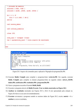 Capítulo 20. Solução de sistemas de equações 260 
! alocação de memória allocate ( X(N), T(N) ) 
allocate ( aw(N), aP(N), ae(N), bP(N) ) 
do i = 1, N 
X(i) = (i-1.0d0) / (N-1) 
end do 
call mostra_dados 
call solucao_numerica close (10) 
note_caso = 'notepad '//caso 
ver = system(note_caso) ! lista arquivo de resultados 
! ----------------------------------------------- End 
Figura 20.1 Arquivo de comandos para o aplicativo Wgnuplot do programa20a.f90. 
13) Executar Build, Compile para compilar o programa-fonte variaveis.f90. Em seguida, executar Build, Compile para compilar os demais programas-fonte na seguinte ordem: solvers_1D.f90, dados.f90, coeficientes.f90, resultados.f90 e programa20a.f90. 
14) Gerar o programa-executável fazendo Build, Build. 
15) Executar o programa através de Build, Execute. Usar os dados mostrados na Figura 20.2. 
16) Analisar os resultados mostrados nas Figuras 20.3 e 20.4. O erro apresentado pela solução na 
Figura 20.4 deve-se aos erros de arredondamento. 
17) Executar novamente o programa usando os mesmos dados da Figura 20.2, exceto, matriz = 1 e 
analisar os novos resultados.  
