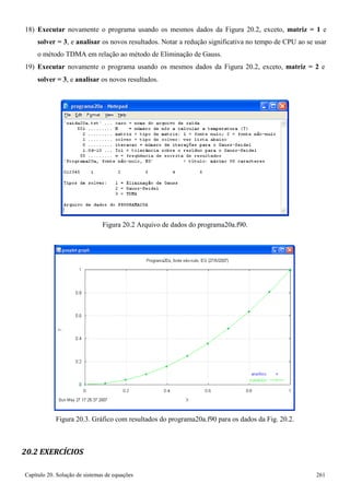 Capítulo 20. Solução de sistemas de equações 261 
18) Executar novamente o programa usando os mesmos dados da Figura 20.2, exceto, matriz = 1 e solver = 3, e analisar os novos resultados. Notar a redução significativa no tempo de CPU ao se usar o método TDMA em relação ao método de Eliminação de Gauss. 
19) Executar novamente o programa usando os mesmos dados da Figura 20.2, exceto, matriz = 2 e 
solver = 3, e analisar os novos resultados. 
Figura 20.2 Arquivo de dados do programa20a.f90. 
Figura 20.3. Gráfico com resultados do programa20a.f90 para os dados da Fig. 20.2. 
20.2 EXERCÍCIOS  