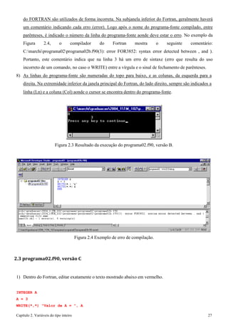 Capítulo 2. Variáveis do tipo inteiro 27 
do FORTRAN são utilizados de forma incorreta. Na subjanela inferior do Fortran, geralmente haverá um comentário indicando cada erro (error). Logo após o nome do programa-fonte compilado, entre parênteses, é indicado o número da linha do programa-fonte aonde deve estar o erro. No exemplo da Figura 2.4, o compilador do Fortran mostra o seguinte comentário: C:marchiprograma02programa02b.f90(3): error FOR3852: syntax error detected between , and ). Portanto, este comentário indica que na linha 3 há um erro de sintaxe (erro que resulta do uso incorreto de um comando, no caso o WRITE) entre a vírgula e o sinal de fechamento de parênteses. 
8) As linhas do programa-fonte são numeradas do topo para baixo, e as colunas, da esquerda para a direita. Na extremidade inferior da janela principal do Fortran, do lado direito, sempre são indicados a 
linha (Ln) e a coluna (Col) aonde o cursor se encontra dentro do programa-fonte. 
Figura 2.3 Resultado da execução do programa02.f90, versão B. 
Figura 2.4 Exemplo de erro de compilação. 
2.3 programa02.f90, versão C 
1) Dentro do Fortran, editar exatamente o texto mostrado abaixo em vermelho. 
INTEGER A A = 3 
WRITE(*,*) "Valor de A = ", A  