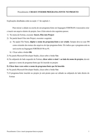 Procedimento: Criar e inserir programa-fonte no projeto 1 
Procedimento: CRIAR E INSERIR PROGRAMA-FONTE NO PROJETO 
Explicações detalhadas estão na seção 1.7 do capítulo 1. 
Para iniciar a edição ou escrita de um programa-fonte em linguagem FORTRAN é necessário criar e inserir um arquivo dentro do projeto. Isso é feito através dos seguintes passos: 
1) No menu do Fortran, executar: Insert, Files into Project 
2) Na janela Insert Files into Project, executar o seguinte: 
a) Na opção File Name, digitar o nome do programa-fonte a ser criado. Sempre deve-se usar f90 como extensão dos nomes dos arquivos do tipo programa-fonte. Ele indica que o programa está ou será escrito na linguagem FORTRAN 90 ou 95. 
b) Clicar sobre o botão OK 
3) Na janela Microsoft Developer Studio, clicar sobre o botão Yes 
4) Na subjanela do lado esquerdo do Fortran, clicar sobre o sinal + ao lado do nome do projeto; deverá aparecer o nome do programa-fonte que foi inserido no projeto 
5) Clicar duas vezes sobre o nome do programa-fonte que foi inserido 
6) Na janela Microsoft Developer Studio, clicar sobre o botão Yes 
7) O programa-fonte inserido no projeto já está pronto para ser editado na subjanela do lado direito do 
Fortran  