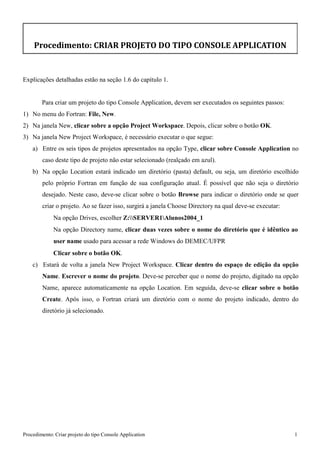 Procedimento: Criar projeto do tipo Console Application 1 
Procedimento: CRIAR PROJETO DO TIPO CONSOLE APPLICATION 
Explicações detalhadas estão na seção 1.6 do capítulo 1. 
Para criar um projeto do tipo Console Application, devem ser executados os seguintes passos: 
1) No menu do Fortran: File, New. 
2) Na janela New, clicar sobre a opção Project Workspace. Depois, clicar sobre o botão OK. 
3) Na janela New Project Workspace, é necessário executar o que segue: 
a) Entre os seis tipos de projetos apresentados na opção Type, clicar sobre Console Application no caso deste tipo de projeto não estar selecionado (realçado em azul). 
b) Na opção Location estará indicado um diretório (pasta) default, ou seja, um diretório escolhido pelo próprio Fortran em função de sua configuração atual. É possível que não seja o diretório desejado. Neste caso, deve-se clicar sobre o botão Browse para indicar o diretório onde se quer criar o projeto. Ao se fazer isso, surgirá a janela Choose Directory na qual deve-se executar: 
Na opção Drives, escolher Z:SERVER1Alunos2004_1 
Na opção Directory name, clicar duas vezes sobre o nome do diretório que é idêntico ao user name usado para acessar a rede Windows do DEMEC/UFPR 
Clicar sobre o botão OK. 
c) Estará de volta a janela New Project Workspace. Clicar dentro do espaço de edição da opção Name. Escrever o nome do projeto. Deve-se perceber que o nome do projeto, digitado na opção Name, aparece automaticamente na opção Location. Em seguida, deve-se clicar sobre o botão Create. Após isso, o Fortran criará um diretório com o nome do projeto indicado, dentro do diretório já selecionado.  