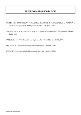 REFERÊNCIAS BIBLIOGRÁFICAS 
ADAMS, J. C.; BRAINERD, W. S.; MARTIN, J. T.; SMITH, B. T.; WAGENER, J. L. FORTRAN 95 
Handbook; Complete ISO/ANSI Reference. London : MIT Press, 1997. 
FORBELLONE, A. L. V.; EBERSPACHER, H. F. Lógica de Programação. 2a ed. São Paulo : Makron 
Books, 2000. 
HAHN, B. Fortran 90 for Scientists and Engineers. New York : Chapman  Hall, 1994. MORAES, P. S. Curso Básico de Lógica de Programação. Campinas, 2000. RAMALHO, J. A. A. Introdução à Informática. São Paulo : Berkeley, 2000. 
Referências bibliográficas 1 