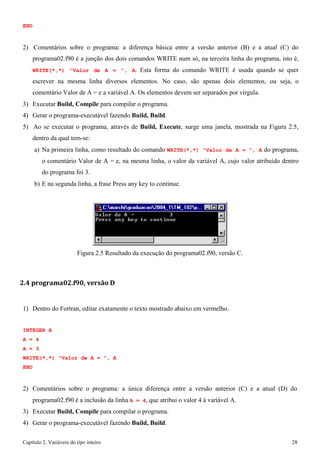 Capítulo 2. Variáveis do tipo inteiro 28 
END 
2) Comentários sobre o programa: a diferença básica entre a versão anterior (B) e a atual (C) do programa02.f90 é a junção dos dois comandos WRITE num só, na terceira linha do programa, isto é, WRITE(*,*) "Valor de A = ", A. Esta forma do comando WRITE é usada quando se quer escrever na mesma linha diversos elementos. No caso, são apenas dois elementos, ou seja, o comentário Valor de A = e a variável A. Os elementos devem ser separados por vírgula. 
3) Executar Build, Compile para compilar o programa. 
4) Gerar o programa-executável fazendo Build, Build. 
5) Ao se executar o programa, através de Build, Execute, surge uma janela, mostrada na Figura 2.5, dentro da qual tem-se: 
a) Na primeira linha, como resultado do comando WRITE(*,*) "Valor de A = ", A do programa, o comentário Valor de A = e, na mesma linha, o valor da variável A, cujo valor atribuído dentro do programa foi 3. 
b) E na segunda linha, a frase Press any key to continue. 
Figura 2.5 Resultado da execução do programa02.f90, versão C. 
2.4 programa02.f90, versão D 
1) Dentro do Fortran, editar exatamente o texto mostrado abaixo em vermelho. 
INTEGER A A = 4 
A = 3 
WRITE(*,*) "Valor de A = ", A END 
2) Comentários sobre o programa: a única diferença entre a versão anterior (C) e a atual (D) do programa02.f90 é a inclusão da linha A = 4, que atribui o valor 4 à variável A. 
3) Executar Build, Compile para compilar o programa. 
4) Gerar o programa-executável fazendo Build, Build.  