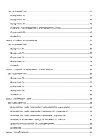 3 
OBJETIVOS DO CAPÍTULO ........................................................................................................................................... 37 
3.1 programa03c.f90 .............................................................................................................................................. 37 
3.2 programa03d.f90 .............................................................................................................................................. 40 
3.3 programa03e.f90 .............................................................................................................................................. 41 
3.4 ESCALA DE PRIORIDADES ENTRE OS OPERADORES MATEMÁTICOS ................................................................ 43 
3.5 programa03f.f90 ............................................................................................................................................... 45 
3.6 EXERCÍCIOS ....................................................................................................................................................... 48 
Capítulo 4. VARIÁVEIS DO TIPO CARACTER .................................................................................................................... 50 
OBJETIVOS DO CAPÍTULO ........................................................................................................................................... 50 
4.1 programa4a.f90 ................................................................................................................................................ 50 
4.2 programa4b.f90 ................................................................................................................................................ 53 
4.3 programa4c.f90 ................................................................................................................................................ 54 
4.4 programa4d.f90 ................................................................................................................................................ 56 
4.5 EXERCÍCIO ......................................................................................................................................................... 54 
Capítulo 5. ARQUIVOS E FUNÇÕES MATEMÁTICAS INTRÍNSECAS ................................................................................. 55 
OBJETIVOS DO CAPÍTULO ........................................................................................................................................... 55 
5.1 programa5a.f90 ................................................................................................................................................ 55 
5.2 programa5b.f90 ................................................................................................................................................ 57 
5.3 programa5c.f90 ................................................................................................................................................ 60 
5.4 programa5d.f90 ................................................................................................................................................ 62 
5.5 EXERCÍCIOS ....................................................................................................................................................... 66 
Capítulo 6. FORMATOS DE EDIÇÃO ................................................................................................................................ 68 
OBJETIVOS DO CAPÍTULO ........................................................................................................................................... 68 
6.1 FORMATOS DE EDIÇÃO PARA VARIÁVEIS DO TIPO CARACTER: programa6a.f90............................................. 68 
6.2 FORMATOS DE EDIÇÃO PARA VARIÁVEIS DO TIPO INTEIRO: programa6b.f90 ................................................ 73 
6.3 FORMATOS DE EDIÇÃO PARA VARIÁVEIS DO TIPO REAL: programa6c.f90 ...................................................... 76 
6.4 RESUMO DE REGRAS GERAIS DE EDIÇÃO DE PROGRAMAS EM FORTRAN ....................................................... 80 
6.5 SEQÜÊNCIA OBRIGATÓRIA DE COMANDOS EM FORTRAN............................................................................... 81 
6.6 EXERCÍCIOS ....................................................................................................................................................... 81 
Capítulo 7. DECISÕES E OPÇÕES ..................................................................................................................................... 83  