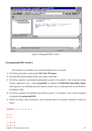 Capítulo 2. Variáveis do tipo inteiro 30 
Figura 2.6 Programa02.f90, versão E. 
2.6 programa03.f90, versão A 
Para inicializar as atividades com o próximo programa, deve-se executar: 
1) No Fortran, para fechar o projeto atual: File, Close Workspace 
2) Na janela Microsoft Developer Studio, clicar sobre o botão Yes 
3) No Fortran, seguindo o procedimento apresentado na seção 1.6 do capítulo 1, criar um projeto do tipo Console Application com o nome programa03 no diretório Z:SERVER1Alunos2004_1login, onde login deve ser substituído pelo user name do usuário, isto é, a conta particular na rede Windows do DEMEC/UFPR. 
4) No Fortran, seguindo o procedimento apresentado na seção 1.7 do capítulo 1, criar e inserir no projeto o programa-fonte programa03.f90 
5) Dentro do Fortran, editar exatamente o texto mostrado abaixo em vermelho, incluindo as linhas em branco. 
INTEGER A, B, C, D, E, F, G 
A 
= 
-6 
B 
= 
2 
C D 
= 
= 
A + B - 
B A  