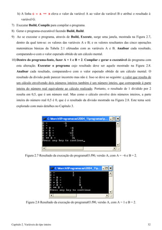Capítulo 2. Variáveis do tipo inteiro 32 
h) A linha G = A ** B eleva o valor da variável A ao valor da variável B e atribui o resultado à variável G. 
7) Executar Build, Compile para compilar o programa. 
8) Gerar o programa-executável fazendo Build, Build. 
9) Ao se executar o programa, através de Build, Execute, surge uma janela, mostrada na Figura 2.7, dentro da qual tem-se: os valores das variáveis A e B; e os valores resultantes das cinco operações matemáticas básicas da Tabela 2.1 efetuadas com as variáveis A e B. Analisar cada resultado, comparando-o com o valor esperado obtido de um cálculo mental. 
10)Dentro do programa-fonte, fazer A = 1 e B = 2. Compilar e gerar o executável do programa com esta alteração. Executar o programa cujo resultado deve ser aquele mostrado na Figura 2.8. Analisar cada resultado, comparando-o com o valor esperado obtido de um cálculo mental. O resultado da divisão pode parecer incorreto mas não é. Isso se deve ao seguinte: o valor que resulta de um cálculo envolvendo dois números inteiros também é um número inteiro, que corresponde à parte inteira do número real equivalente ao cálculo realizado. Portanto, o resultado de 1 dividido por 2 resulta em 0,5, que é um número real. Mas como o cálculo envolve dois números inteiros, a parte inteira do número real 0,5 é 0, que é o resultado da divisão mostrado na Figura 2.8. Este tema será 
explorado com mais detalhes no Capítulo 3. 
Figura 2.7 Resultado da execução do programa03.f90, versão A, com A = −6 e B = 2. 
Figura 2.8 Resultado da execução do programa03.f90, versão A, com A = 1 e B = 2.  