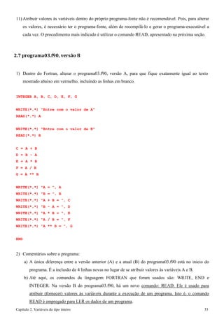 Capítulo 2. Variáveis do tipo inteiro 33 
11)Atribuir valores às variáveis dentro do próprio programa-fonte não é recomendável. Pois, para alterar os valores, é necessário ter o programa-fonte, além de recompilá-lo e gerar o programa-executável a cada vez. O procedimento mais indicado é utilizar o comando READ, apresentado na próxima seção. 
2.7 programa03.f90, versão B 
1) Dentro do Fortran, alterar o programa03.f90, versão A, para que fique exatamente igual ao texto mostrado abaixo em vermelho, incluindo as linhas em branco. 
INTEGER A, B, C, D, E, F, G WRITE(*,*) "Entre com o valor de A" 
READ(*,*) A 
WRITE(*,*) "Entre com o valor de B" READ(*,*) B 
C = A + B D = B - A E = A * B F = A / B 
G = A ** B 
WRITE(*,*) "A = ", A WRITE(*,*) "B = ", B WRITE(*,*) "A + B = ", C WRITE(*,*) "B - A = ", D WRITE(*,*) "A * B = ", E WRITE(*,*) "A / B = ", F WRITE(*,*) "A ** B = ", G 
END 
2) Comentários sobre o programa: 
a) A única diferença entre a versão anterior (A) e a atual (B) do programa03.f90 está no ínicio do programa. É a inclusão de 4 linhas novas no lugar de se atribuir valores às variáveis A e B. 
b) Até aqui, os comandos da linguagem FORTRAN que foram usados são: WRITE, END e INTEGER. Na versão B do programa03.f90, há um novo comando: READ. Ele é usado para atribuir (fornecer) valores às variáveis durante a execução de um programa. Isto é, o comando READ é empregado para LER os dados de um programa.  