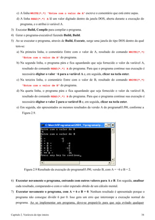 Capítulo 2. Variáveis do tipo inteiro 34 
c) A linha WRITE(*,*) "Entre com o valor de A" escreve o comentário que está entre aspas. 
d) A linha READ(*,*) A lê um valor digitado dentro da janela DOS, aberta durante a execução do programa, e o atribui à variável A. 
3) Executar Build, Compile para compilar o programa. 
4) Gerar o programa-executável fazendo Build, Build. 
5) Ao se executar o programa, através de Build, Execute, surge uma janela do tipo DOS dentro da qual tem-se: 
a) Na primeira linha, o comentário Entre com o valor de A, resultado do comando WRITE(*,*) "Entre com o valor de A" do programa. 
b) Na segunda linha, o programa pára e fica aguardando que seja fornecido o valor da variável A, resultado do comando READ(*,*) A do programa. Para que o programa continue sua execução é necessário digitar o valor −6 para a variável A e, em seguida, clicar na tecla enter. 
c) Na terceira linha, o comentário Entre com o valor de B, resultado do comando WRITE(*,*) "Entre com o valor de B" do programa. 
d) Na quarta linha, o programa pára e fica aguardando que seja fornecido o valor da variável B, resultado do comando READ(*,*) B do programa. Para que o programa continue sua execução é necessário digitar o valor 2 para a variável B e, em seguida, clicar na tecla enter. 
e) Em seguida, são apresentados os mesmos resultados da versão A do programa03.f90, conforme a 
Figura 2.9. 
Figura 2.9 Resultado da execução do programa03.f90, versão B, com A = −6 e B = 2. 
6) Executar novamente o programa, entrando com outros valores para A e B. Em seguida, analisar 
cada resultado, comparando-o com o valor esperado obtido de um cálculo mental. 
7) Executar novamente o programa, com A = 6 e B = 0. Nenhum resultado é apresentado porque o programa não consegue dividir 6 por 0. Isso gera um erro que interrompe a execução normal do programa. Ao se implementar um programa, deve-se prepará-lo para que seja evitado qualquer  