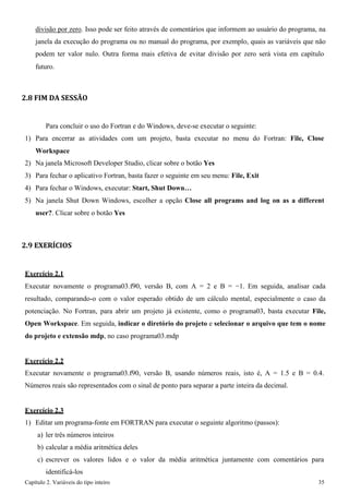 Capítulo 2. Variáveis do tipo inteiro 35 
divisão por zero. Isso pode ser feito através de comentários que informem ao usuário do programa, na janela da execução do programa ou no manual do programa, por exemplo, quais as variáveis que não podem ter valor nulo. Outra forma mais efetiva de evitar divisão por zero será vista em capítulo 
futuro. 
2.8 FIM DA SESSÃO 
Para concluir o uso do Fortran e do Windows, deve-se executar o seguinte: 
1) Para encerrar as atividades com um projeto, basta executar no menu do Fortran: File, Close 
Workspace 
2) Na janela Microsoft Developer Studio, clicar sobre o botão Yes 
3) Para fechar o aplicativo Fortran, basta fazer o seguinte em seu menu: File, Exit 
4) Para fechar o Windows, executar: Start, Shut Down… 
5) Na janela Shut Down Windows, escolher a opção Close all programs and log on as a different user?. Clicar sobre o botão Yes 
2.9 EXERÍCIOS 
Exercício 2.1 
Executar novamente o programa03.f90, versão B, com A = 2 e B = −1. Em seguida, analisar cada resultado, comparando-o com o valor esperado obtido de um cálculo mental, especialmente o caso da potenciação. No Fortran, para abrir um projeto já existente, como o programa03, basta executar File, Open Workspace. Em seguida, indicar o diretório do projeto e selecionar o arquivo que tem o nome do projeto e extensão mdp, no caso programa03.mdp 
Exercício 2.2 
Executar novamente o programa03.f90, versão B, usando números reais, isto é, A = 1.5 e B = 0.4. Números reais são representados com o sinal de ponto para separar a parte inteira da decimal. 
Exercício 2.3 
1) Editar um programa-fonte em FORTRAN para executar o seguinte algoritmo (passos): 
a) ler três números inteiros 
b) calcular a média aritmética deles 
c) escrever os valores lidos e o valor da média aritmética juntamente com comentários para identificá-los  
