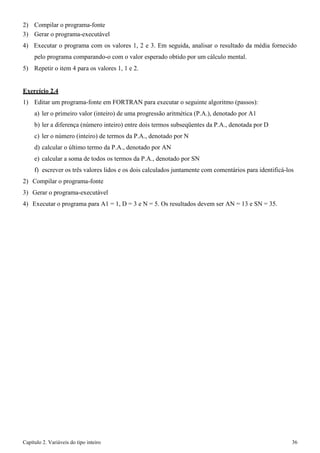 Capítulo 2. Variáveis do tipo inteiro 36 
2) Compilar o programa-fonte 
3) Gerar o programa-executável 
4) Executar o programa com os valores 1, 2 e 3. Em seguida, analisar o resultado da média fornecido pelo programa comparando-o com o valor esperado obtido por um cálculo mental. 
5) Repetir o item 4 para os valores 1, 1 e 2. 
Exercício 2.4 
1) Editar um programa-fonte em FORTRAN para executar o seguinte algoritmo (passos): 
a) ler o primeiro valor (inteiro) de uma progressão aritmética (P.A.), denotado por A1 
b) ler a diferença (número inteiro) entre dois termos subseqüentes da P.A., denotada por D 
c) ler o número (inteiro) de termos da P.A., denotado por N 
d) calcular o último termo da P.A., denotado por AN 
e) calcular a soma de todos os termos da P.A., denotado por SN 
f) escrever os três valores lidos e os dois calculados juntamente com comentários para identificá-los 
2) Compilar o programa-fonte 
3) Gerar o programa-executável 
4) Executar o programa para A1 = 1, D = 3 e N = 5. Os resultados devem ser AN = 13 e SN = 35.  