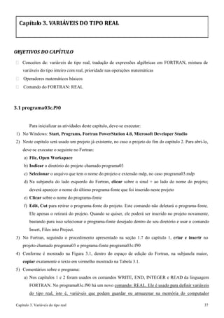 Capítulo 3. Variáveis do tipo real 37 
Capítulo 3. VARIÁVEIS DO TIPO REAL 
OBJETIVOS DO CAPÍTULO 
 Conceitos de: variáveis do tipo real, tradução de expressões algébricas em FORTRAN, mistura de variáveis do tipo inteiro com real, prioridade nas operações matemáticas 
 Operadores matemáticos básicos 
 Comando do FORTRAN: REAL 
3.1 programa03c.f90 
Para inicializar as atividades deste capítulo, deve-se executar: 
1) No Windows: Start, Programs, Fortran PowerStation 4.0, Microsoft Developer Studio 
2) Neste capítulo será usado um projeto já existente, no caso o projeto do fim do capítulo 2. Para abri-lo, deve-se executar o seguinte no Fortran: 
a) File, Open Workspace 
b) Indicar o diretório do projeto chamado programa03 
c) Selecionar o arquivo que tem o nome do projeto e extensão mdp, no caso programa03.mdp 
d) Na subjanela do lado esquerdo do Fortran, clicar sobre o sinal + ao lado do nome do projeto; 
deverá aparecer o nome do último programa-fonte que foi inserido neste projeto e) Clicar sobre o nome do programa-fonte 
f) Edit, Cut para retirar o programa-fonte do projeto. Este comando não deletará o programa-fonte. 
Ele apenas o retirará do projeto. Quando se quiser, ele poderá ser inserido no projeto novamente, bastando para isso selecionar o programa-fonte desejado dentro do seu diretório e usar o comando Insert, Files into Project. 
3) No Fortran, seguindo o procedimento apresentado na seção 1.7 do capítulo 1, criar e inserir no projeto chamado programa03 o programa-fonte programa03c.f90 
4) Conforme é mostrado na Figura 3.1, dentro do espaço de edição do Fortran, na subjanela maior, 
copiar exatamente o texto em vermelho mostrado na Tabela 3.1. 
5) Comentários sobre o programa: 
a) Nos capítulos 1 e 2 foram usados os comandos WRITE, END, INTEGER e READ da linguagem FORTRAN. No programa03c.f90 há um novo comando: REAL. Ele é usado para definir variáveis do tipo real, isto é, variáveis que podem guardar ou armazenar na memória do computador  