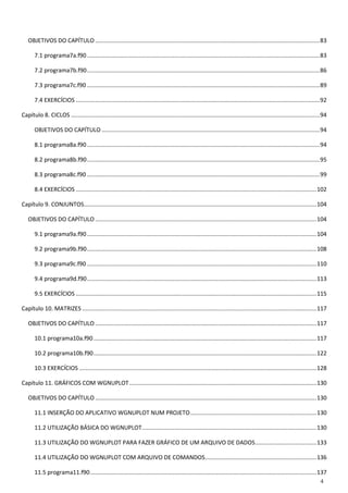 4 
OBJETIVOS DO CAPÍTULO ........................................................................................................................................... 83 
7.1 programa7a.f90 ................................................................................................................................................ 83 
7.2 programa7b.f90 ................................................................................................................................................ 86 
7.3 programa7c.f90 ................................................................................................................................................ 89 
7.4 EXERCÍCIOS ....................................................................................................................................................... 92 
Capítulo 8. CICLOS .......................................................................................................................................................... 94 
OBJETIVOS DO CAPÍTULO ....................................................................................................................................... 94 
8.1 programa8a.f90 ................................................................................................................................................ 94 
8.2 programa8b.f90 ................................................................................................................................................ 95 
8.3 programa8c.f90 ................................................................................................................................................ 99 
8.4 EXERCÍCIOS ..................................................................................................................................................... 102 
Capítulo 9. CONJUNTOS ................................................................................................................................................ 104 
OBJETIVOS DO CAPÍTULO ......................................................................................................................................... 104 
9.1 programa9a.f90 .............................................................................................................................................. 104 
9.2 programa9b.f90 .............................................................................................................................................. 108 
9.3 programa9c.f90 .............................................................................................................................................. 110 
9.4 programa9d.f90 .............................................................................................................................................. 113 
9.5 EXERCÍCIOS ..................................................................................................................................................... 115 
Capítulo 10. MATRIZES ................................................................................................................................................. 117 
OBJETIVOS DO CAPÍTULO ......................................................................................................................................... 117 
10.1 programa10a.f90 .......................................................................................................................................... 117 
10.2 programa10b.f90 .......................................................................................................................................... 122 
10.3 EXERCÍCIOS ................................................................................................................................................... 128 
Capítulo 11. GRÁFICOS COM WGNUPLOT .................................................................................................................... 130 
OBJETIVOS DO CAPÍTULO ......................................................................................................................................... 130 
11.1 INSERÇÃO DO APLICATIVO WGNUPLOT NUM PROJETO .............................................................................. 130 
11.2 UTILIZAÇÃO BÁSICA DO WGNUPLOT ............................................................................................................ 130 
11.3 UTILIZAÇÃO DO WGNUPLOT PARA FAZER GRÁFICO DE UM ARQUIVO DE DADOS ...................................... 133 
11.4 UTILIZAÇÃO DO WGNUPLOT COM ARQUIVO DE COMANDOS ..................................................................... 136 
11.5 programa11.f90 ............................................................................................................................................ 137  
