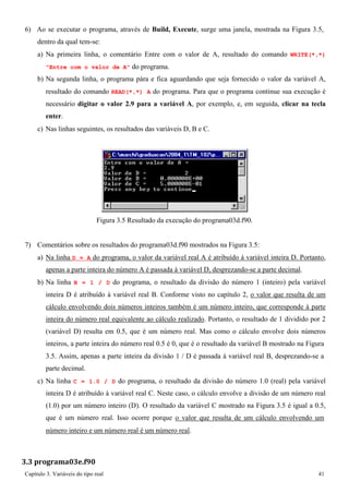 Capítulo 3. Variáveis do tipo real 41 
6) Ao se executar o programa, através de Build, Execute, surge uma janela, mostrada na Figura 3.5, dentro da qual tem-se: 
a) Na primeira linha, o comentário Entre com o valor de A, resultado do comando WRITE(*,*) Entre com o valor de A do programa. 
b) Na segunda linha, o programa pára e fica aguardando que seja fornecido o valor da variável A, resultado do comando READ(*,*) A do programa. Para que o programa continue sua execução é necessário digitar o valor 2.9 para a variável A, por exemplo, e, em seguida, clicar na tecla enter. 
c) Nas linhas seguintes, os resultados das variáveis D, B e C. 
Figura 3.5 Resultado da execução do programa03d.f90. 
7) Comentários sobre os resultados do programa03d.f90 mostrados na Figura 3.5: 
a) Na linha D = A do programa, o valor da variável real A é atribuído à variável inteira D. Portanto, apenas a parte inteira do número A é passada à variável D, desprezando-se a parte decimal. 
b) Na linha B = 1 / D do programa, o resultado da divisão do número 1 (inteiro) pela variável inteira D é atribuído à variável real B. Conforme visto no capítulo 2, o valor que resulta de um cálculo envolvendo dois números inteiros também é um número inteiro, que corresponde à parte inteira do número real equivalente ao cálculo realizado. Portanto, o resultado de 1 dividido por 2 (variável D) resulta em 0.5, que é um número real. Mas como o cálculo envolve dois números inteiros, a parte inteira do número real 0.5 é 0, que é o resultado da variável B mostrado na Figura 
3.5. Assim, apenas a parte inteira da divisão 1 / D é passada à variável real B, desprezando-se a parte decimal. 
c) Na linha C = 1.0 / D do programa, o resultado da divisão do número 1.0 (real) pela variável inteira D é atribuído à variável real C. Neste caso, o cálculo envolve a divisão de um número real (1.0) por um número inteiro (D). O resultado da variável C mostrado na Figura 3.5 é igual a 0.5, que é um número real. Isso ocorre porque o valor que resulta de um cálculo envolvendo um 
número inteiro e um número real é um número real. 
3.3 programa03e.f90  
