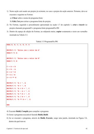 Capítulo 3. Variáveis do tipo real 42 
1) Nesta seção será usado um projeto já existente, no caso o projeto da seção anterior. Portanto, deve-se executar o seguinte no Fortran: 
a) Clicar sobre o nome do programa-fonte 
b) Edit, Cut para retirar o programa-fonte do projeto. 
2) No Fortran, seguindo o procedimento apresentado na seção 1.7 do capítulo 1, criar e inserir no projeto chamado programa03 o programa-fonte programa03e.f90 
3) Dentro do espaço de edição do Fortran, na subjanela maior, copiar exatamente o texto em vermelho 
mostrado na Tabela 3.3. 
REAL A, B, C, D, E, F, G 
Tabela 3.3 Programa03e.f90. 
WRITE(*,*) Entre com o valor de A READ(*,*) A 
WRITE(*,*) Entre com o valor de B READ(*,*) B 
C = A + B D = B - A E = A * B F = A / B 
G = A ** B 
WRITE(*,*) A = , A WRITE(*,*) B = , B WRITE(*,*) A + B = , C WRITE(*,*) B - A = , D WRITE(*,*) A * B = , E WRITE(*,*) A / B = , F WRITE(*,*) A ** B = , G 
END 
4) Executar Build, Compile para compilar o programa 
5) Gerar o programa-executável fazendo Build, Build. 
6) Ao se executar o programa, através de Build, Execute, surge uma janela, mostrada na Figura 3.6, dentro da qual tem-se:  