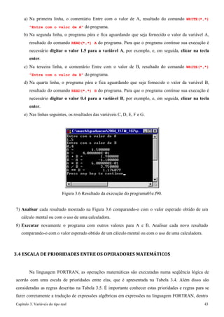 Capítulo 3. Variáveis do tipo real 43 
a) Na primeira linha, o comentário Entre com o valor de A, resultado do comando WRITE(*,*) Entre com o valor de A do programa. 
b) Na segunda linha, o programa pára e fica aguardando que seja fornecido o valor da variável A, resultado do comando READ(*,*) A do programa. Para que o programa continue sua execução é necessário digitar o valor 1.5 para a variável A, por exemplo, e, em seguida, clicar na tecla enter. 
c) Na terceira linha, o comentário Entre com o valor de B, resultado do comando WRITE(*,*) Entre com o valor de B do programa. 
d) Na quarta linha, o programa pára e fica aguardando que seja fornecido o valor da variável B, resultado do comando READ(*,*) B do programa. Para que o programa continue sua execução é necessário digitar o valor 0.4 para a variável B, por exemplo, e, em seguida, clicar na tecla enter. 
e) Nas linhas seguintes, os resultados das variáveis C, D, E, F e G. 
Figura 3.6 Resultado da execução do programa03e.f90. 
7) Analisar cada resultado mostrado na Figura 3.6 comparando-o com o valor esperado obtido de um cálculo mental ou com o uso de uma calculadora. 
8) Executar novamente o programa com outros valores para A e B. Analisar cada novo resultado comparando-o com o valor esperado obtido de um cálculo mental ou com o uso de uma calculadora. 
3.4 ESCALA DE PRIORIDADES ENTRE OS OPERADORES MATEMÁTICOS 
Na linguagem FORTRAN, as operações matemáticas são executadas numa seqüência lógica de acordo com uma escala de prioridades entre elas, que é apresentada na Tabela 3.4. Além disso são consideradas as regras descritas na Tabela 3.5. É importante conhecer estas prioridades e regras para se fazer corretamente a tradução de expressões algébricas em expressões na linguagem FORTRAN, dentro  