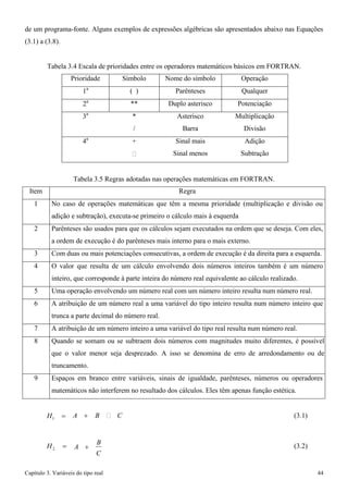 Capítulo 3. Variáveis do tipo real 44 
de um programa-fonte. Alguns exemplos de expressões algébricas são apresentados abaixo nas Equações 
(3.1) a (3.8). 
Tabela 3.4 Escala de prioridades entre os operadores matemáticos básicos em FORTRAN. 
Prioridade 
Símbolo 
Nome do símbolo 
Operação 
1a 
( ) 
Parênteses 
Qualquer 
2a 
** 
Duplo asterisco 
Potenciação 
3a 
* 
/ 
Asterisco 
Barra 
Multiplicação 
Divisão 
4a 
+ 
 
Sinal mais 
Sinal menos 
Adição 
Subtração 
Tabela 3.5 Regras adotadas nas operações matemáticas em FORTRAN. 
Item 
Regra 
1 
No caso de operações matemáticas que têm a mesma prioridade (multiplicação e divisão ou adição e subtração), executa-se primeiro o cálculo mais à esquerda 
2 
Parênteses são usados para que os cálculos sejam executados na ordem que se deseja. Com eles, a ordem de execução é do parênteses mais interno para o mais externo. 
3 
Com duas ou mais potenciações consecutivas, a ordem de execução é da direita para a esquerda. 
4 
O valor que resulta de um cálculo envolvendo dois números inteiros também é um número inteiro, que corresponde à parte inteira do número real equivalente ao cálculo realizado. 
5 
Uma operação envolvendo um número real com um número inteiro resulta num número real. 
6 
A atribuição de um número real a uma variável do tipo inteiro resulta num número inteiro que trunca a parte decimal do número real. 
7 
A atribuição de um número inteiro a uma variável do tipo real resulta num número real. 
8 
Quando se somam ou se subtraem dois números com magnitudes muito diferentes, é possível que o valor menor seja desprezado. A isso se denomina de erro de arredondamento ou de truncamento. 
9 
Espaços em branco entre variáveis, sinais de igualdade, parênteses, números ou operadores matemáticos não interferem no resultado dos cálculos. Eles têm apenas função estética. 
H1 = 
A + B  C 
(3.1) 
H2 = 
A + B C 
(3.2)  