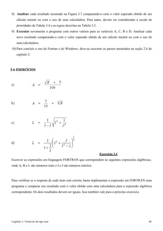 Capítulo 3. Variáveis do tipo real 48 
8) Analisar cada resultado mostrado na Figura 3.7 comparando-o com o valor esperado obtido de um cálculo mental ou com o uso de uma calculadora. Para tanto, devem ser consideradas a escala de prioridades da Tabela 3.4 e as regras descritas na Tabela 3.5. 
9) Executar novamente o programa com outros valores para as variáveis A, C, B e D. Analisar cada novo resultado comparando-o com o valor esperado obtido de um cálculo mental ou com o uso de uma calculadora. 
10) Para concluir o uso do Fortran e do Windows, deve-se executar os passos mostrados na seção 2.8 do capítulo 2. 
3.6 EXERCÍCIOS 
Exercício 3.1 
Escrever as expressões em linguagem FORTRAN que correspondem às seguintes expressões algébricas, onde A, B e L são números reais e I e J são números inteiros: 
Para verificar se a resposta de cada item está correta, basta implementar a expressão em FORTRAN num programa e comparar seu resultado com o valor obtido com uma calculadora para a expressão algébrica correspondente. Os dois resultados devem ser iguais. Isso também vale para o próximo exercício.  