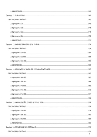 5 
11.6 EXERCÍCIOS ................................................................................................................................................... 140 
Capítulo 12. SUB-ROTINAS ............................................................................................................................................ 141 
OBJETIVOS DO CAPÍTULO ......................................................................................................................................... 141 
12.1 programa12a ................................................................................................................................................ 141 
12.2 programa12b ................................................................................................................................................ 145 
12.3 programa12c ................................................................................................................................................. 148 
12.4 programa12d ................................................................................................................................................ 150 
12.5 EXERCÍCIO ..................................................................................................................................................... 153 
Capítulo 13. VARIÁVEIS DO TIPO REAL DUPLA ............................................................................................................. 154 
OBJETIVOS DO CAPÍTULO ......................................................................................................................................... 154 
13.1 programa13a.f90 .......................................................................................................................................... 154 
13.3 programa13c.f90 .......................................................................................................................................... 158 
13.4 programa13d.f90 .......................................................................................................................................... 160 
13.5 EXERCÍCIOS ................................................................................................................................................... 163 
Capítulo 14. ARQUIVOS DE SAÍDA, DE ENTRADA E INTERNOS ..................................................................................... 165 
OBJETIVOS DO CAPÍTULO ......................................................................................................................................... 165 
14.1 programa14a.f90 .......................................................................................................................................... 165 
14.2 programa14b.f90 .......................................................................................................................................... 166 
14.3 programa14c.f90 .......................................................................................................................................... 169 
14.4 programa14d.f90 .......................................................................................................................................... 170 
14.5 programa14e.f90 .......................................................................................................................................... 174 
14.6 EXERCÍCIOS ................................................................................................................................................... 176 
Capítulo 15. INICIALIZAÇÃO, TEMPO DE CPU E DOS .................................................................................................... 178 
OBJETIVOS DO CAPÍTULO ......................................................................................................................................... 178 
15.1 programa15a.f90 .......................................................................................................................................... 178 
15.2 programa15b.f90 .......................................................................................................................................... 180 
15.3 programa15c.f90 .......................................................................................................................................... 185 
15.4 EXERCÍCIOS ................................................................................................................................................... 189 
Capítulo 16. MEMÓRIA E SUB-ROTINAS 2 .................................................................................................................... 191 
OBJETIVOS DO CAPÍTULO ......................................................................................................................................... 191  