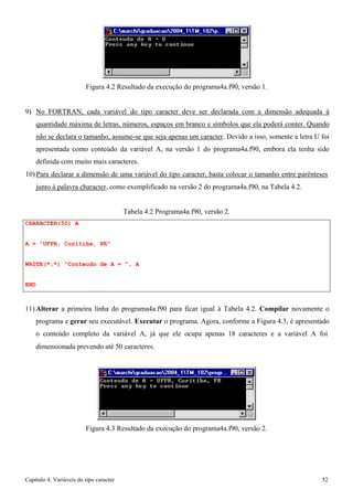 Capítulo 4. Variáveis do tipo caracter 52 
Figura 4.2 Resultado da execução do programa4a.f90, versão 1. 
9) No FORTRAN, cada variável do tipo caracter deve ser declarada com a dimensão adequada à quantidade máxima de letras, números, espaços em branco e símbolos que ela poderá conter. Quando não se declara o tamanho, assume-se que seja apenas um caracter. Devido a isso, somente a letra U foi apresentada como conteúdo da variável A, na versão 1 do programa4a.f90, embora ela tenha sido definida com muito mais caracteres. 
10) Para declarar a dimensão de uma variável do tipo caracter, basta colocar o tamanho entre parênteses 
junto à palavra character, como exemplificado na versão 2 do programa4a.f90, na Tabela 4.2. 
CHARACTER(50) A 
A = UFPR, Curitiba, PR 
Tabela 4.2 Programa4a.f90, versão 2. 
WRITE(*,*) Conteudo de A = , A 
END 
11)Alterar a primeira linha do programa4a.f90 para ficar igual à Tabela 4.2. Compilar novamente o programa e gerar seu executável. Executar o programa. Agora, conforme a Figura 4.3, é apresentado o conteúdo completo da variável A, já que ele ocupa apenas 18 caracteres e a variável A foi 
dimensionada prevendo até 50 caracteres. 
Figura 4.3 Resultado da execução do programa4a.f90, versão 2.  