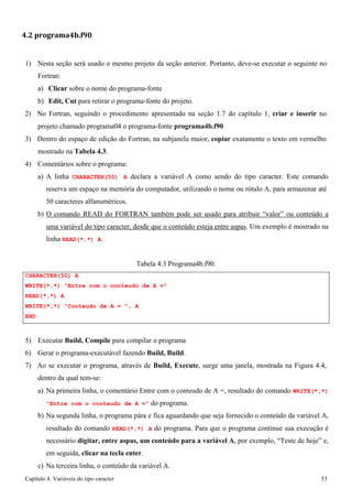 Capítulo 4. Variáveis do tipo caracter 53 
4.2 programa4b.f90 
1) Nesta seção será usado o mesmo projeto da seção anterior. Portanto, deve-se executar o seguinte no 
Fortran: 
a) Clicar sobre o nome do programa-fonte 
b) Edit, Cut para retirar o programa-fonte do projeto. 
2) No Fortran, seguindo o procedimento apresentado na seção 1.7 do capítulo 1, criar e inserir no projeto chamado programa04 o programa-fonte programa4b.f90 
3) Dentro do espaço de edição do Fortran, na subjanela maior, copiar exatamente o texto em vermelho mostrado na Tabela 4.3. 
4) Comentários sobre o programa: 
a) A linha CHARACTER(50) A declara a variável A como sendo do tipo caracter. Este comando reserva um espaço na memória do computador, utilizando o nome ou rótulo A, para armazenar até 
50 caracteres alfanuméricos. 
b) O comando READ do FORTRAN também pode ser usado para atribuir “valor” ou conteúdo a uma variável do tipo caracter, desde que o conteúdo esteja entre aspas. Um exemplo é mostrado na linha READ(*,*) A. 
CHARACTER(50) A 
Tabela 4.3 Programa4b.f90. 
WRITE(*,*) Entre com o conteudo de A = READ(*,*) A 
WRITE(*,*) Conteudo de A = , A 
END 
5) Executar Build, Compile para compilar o programa 
6) Gerar o programa-executável fazendo Build, Build. 
7) Ao se executar o programa, através de Build, Execute, surge uma janela, mostrada na Figura 4.4, dentro da qual tem-se: 
a) Na primeira linha, o comentário Entre com o conteudo de A =, resultado do comando WRITE(*,*) Entre com o conteudo de A = do programa. 
b) Na segunda linha, o programa pára e fica aguardando que seja fornecido o conteúdo da variável A, resultado do comando READ(*,*) A do programa. Para que o programa continue sua execução é necessário digitar, entre aspas, um conteúdo para a variável A, por exemplo, “Teste de hoje” e, em seguida, clicar na tecla enter. 
c) Na terceira linha, o conteúdo da variável A.  