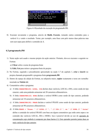 Capítulo 4. Variáveis do tipo caracter 54 
Figura 4.4 Resultado da execução do programa4b.f90. 
8) Executar novamente o programa, através de Build, Execute, testando outros conteúdos para a variável A e vendo o resultado. Testar, por exemplo, uma frase com pelo menos duas palavras mas sem usar aspas para definir o conteúdo de A. 
4.3 programa4c.f90 
1) Nesta seção será usado o mesmo projeto da seção anterior. Portanto, deve-se executar o seguinte no 
Fortran: 
a) Clicar sobre o nome do programa-fonte 
b) Edit, Cut para retirar o programa-fonte do projeto. 
2) No Fortran, seguindo o procedimento apresentado na seção 1.7 do capítulo 1, criar e inserir no projeto chamado programa04 o programa-fonte programa4c.f90 
3) Dentro do espaço de edição do Fortran, na subjanela maior, copiar exatamente o texto em vermelho mostrado na Tabela 4.4. 
4) Comentários sobre o programa: 
a) A linha CHARACTER(20) LOCAL, DIA declara duas variáveis, LOCAL e DIA, como sendo do tipo caracter, cada uma podendo armazenar até 20 caracteres alfanuméricos. 
b) A linha CHARACTER(10) HORA declara a variável HORA como sendo do tipo caracter, podendo armazenar até 10 caracteres alfanuméricos. 
c) A linha CHARACTER(90) FRASE declara a variável FRASE como sendo do tipo caracter, podendo armazenar até 90 caracteres alfanuméricos. 
d) A linha FRASE = Frase:  // LOCAL // ,  // DIA // , as  // HORA //  horas define o conteúdo da variável FRASE com base em alguns comentários que estão entre aspas e no conteúdo das variáveis LOCAL, DIA e HORA. Isso é possível devido ao uso do operador de concatenação cujo símbolo é composto por duas barras (//). Este operador permite juntar duas ou mais variáveis do tipo caracter.  