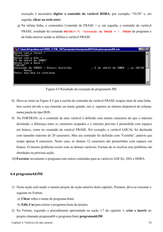 Capítulo 4. Variáveis do tipo caracter 56 
execução é necessário digitar o conteúdo da variável HORA, por exemplo, “10:58” e, em seguida, clicar na tecla enter. 
g) Na sétima linha, o comentário Conteúdo de FRASE = e, em seguida, o conteúdo da variável 
FRASE, resultado do comando WRITE(*,*) Conteudo de FRASE = , FRASE do programa e da linha anterior aonde se definiu a variável FRASE. 
Figura 4.5 Resultado da execução do programa4c.f90. 
8) Deve-se notar na Figura 4.5 que a escrita do conteúdo da variável FRASE ocupou mais de uma linha. 
Isso ocorre devido a sua extensão ser muito grande, isto é, superior ao número disponível de colunas numa janela do tipo DOS. 
9) No FORTRAN, se o conteúdo de uma variável é definido com menos caracteres do que o máximo declarado, a diferença entre os caracteres ocupados e o máximo previsto é preenchida com espaços em branco, como no conteúdo da variável FRASE. Por exemplo, a variável LOCAL foi declarada com tamanho máximo de 20 caracteres. Mas seu conteúdo foi definido com “Curitiba”, palavra que ocupa apenas 8 caracteres. Neste caso, os demais 12 caracteres são preenchidos com espaços em branco. O mesmo problema ocorre com as demais variáveis. Formas de se resolver este problema são abordadas na próxima seção. 
10) Executar novamente o programa com outros conteúdos para as variáveis LOCAL, DIA e HORA. 
4.4 programa4d.f90 
1) Nesta seção será usado o mesmo projeto da seção anterior deste capítulo. Portanto, deve-se executar o seguinte no Fortran: 
a) Clicar sobre o nome do programa-fonte 
b) Edit, Cut para retirar o programa-fonte do projeto. 
2) No Fortran, seguindo o procedimento apresentado na seção 1.7 do capítulo 1, criar e inserir no projeto chamado programa04 o programa-fonte programa4d.f90  