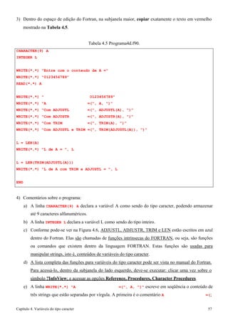 Capítulo 4. Variáveis do tipo caracter 57 
3) Dentro do espaço de edição do Fortran, na subjanela maior, copiar exatamente o texto em vermelho 
mostrado na Tabela 4.5. 
CHARACTER(9) A INTEGER L 
Tabela 4.5 Programa4d.f90. 
WRITE(*,*) Entre com o conteudo de A = WRITE(*,*) 0123456789 
READ(*,*) A 
WRITE(*,*)  0123456789 WRITE(*,*) A =(, A, ) WRITE(*,*) Com ADJUSTL =(, ADJUSTL(A), ) WRITE(*,*) Com ADJUSTR =(, ADJUSTR(A), ) WRITE(*,*) Com TRIM =(, TRIM(A), ) 
WRITE(*,*) Com ADJUSTL e TRIM =(, TRIM(ADJUSTL(A)), ) 
L = LEN(A) 
WRITE(*,*) L de A = , L 
L = LEN(TRIM(ADJUSTL(A))) 
WRITE(*,*) L de A com TRIM e ADJUSTL = , L 
END 
4) Comentários sobre o programa: 
a) A linha CHARACTER(9) A declara a variável A como sendo do tipo caracter, podendo armazenar até 9 caracteres alfanuméricos. 
b) A linha INTEGER L declara a variável L como sendo do tipo inteiro. 
c) Conforme pode-se ver na Figura 4.6, ADJUSTL, ADJUSTR, TRIM e LEN estão escritos em azul dentro do Fortran. Elas são chamadas de funções intrínsecas do FORTRAN, ou seja, são funções ou comandos que existem dentro da linguagem FORTRAN. Estas funções são usadas para manipular strings, isto é, conteúdos de variáveis do tipo caracter. 
d) A lista completa das funções para variáveis do tipo caracter pode ser vista no manual do Fortran. 
Para acessá-lo, dentro da subjanela do lado esquerdo, deve-se executar: clicar uma vez sobre o símbolo ?InfoView; e acessar as opções Reference, Procedures, Character Procedures. 
e) A linha WRITE(*,*) A =(, A, ) escreve em seqüência o conteúdo de três strings que estão separadas por vírgula. A primeira é o comentário A =(;  