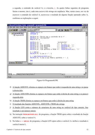 Capítulo 4. Variáveis do tipo caracter 52 
a segunda, o conteúdo da variável A; e a terceira, ). As quatro linhas seguintes do programa fazem o mesmo, isto é, cada uma escreve três strings em seqüência. Mas, nestes casos, em vez de escrever o conteúdo da variável A, escreve-se o resultado de alguma função operando sobre A, 
conforme as explicações a seguir. 
Figura 4.6 Programa4d.f90. 
f) A função ADJUSTL elimina os espaços em branco que estão à esquerda de uma string e os passa à direita dela. 
g) A função ADJUSTR elimina os espaços em branco que estão à direita de uma string e os passa à esquerda dela. 
h) A função TRIM elimina os espaços em branco que estão à direita de uma string. i) O resultado das funções ADJUSTL, ADJUSTR e TRIM são strings. 
j) A função LEN conta o número de caracteres de uma string ou variável do tipo caracter. Seu resultado é um número inteiro. 
k) Na instrução TRIM(ADJUSTL(A)) do programa, a função TRIM opera sobre o resultado da função 
ADJUSTL sobre a variável A. 
l) Na linha L = LEN(A) do programa, a função LEN opera sobre a variável A e atribui o resultado à variável inteira L.  