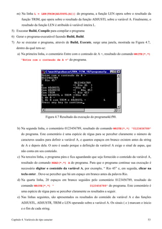 Capítulo 4. Variáveis do tipo caracter 53 
m) Na linha L = LEN(TRIM(ADJUSTL(A))) do programa, a função LEN opera sobre o resultado da função TRIM, que opera sobre o resultado da função ADJUSTL sobre a variável A. Finalmente, o resultado da função LEN é atribuído à variável inteira L. 
5) Executar Build, Compile para compilar o programa 
6) Gerar o programa-executável fazendo Build, Build. 
7) Ao se executar o programa, através de Build, Execute, surge uma janela, mostrada na Figura 4.7, dentro da qual tem-se: 
a) Na primeira linha, o comentário Entre com o conteudo de A =, resultado do comando WRITE(*,*) 
Entre com o conteudo de A = do programa. 
Figura 4.7 Resultado da execução do programa4d.f90. 
b) Na segunda linha, o comentário 0123456789, resultado do comando WRITE(*,*) 0123456789 do programa. Este comentário é uma espécie de régua para se perceber claramente o número de caracteres usados para definir a variável A, e quantos espaços em branco existem antes da string de A e depois dela. O zero é usado porque a definição da variável A exige o sinal de aspas, que não conta em seu conteúdo. 
c) Na terceira linha, o programa pára e fica aguardando que seja fornecido o conteúdo da variável A, resultado do comando READ(*,*) A do programa. Para que o programa continue sua execução é necessário digitar o conteúdo da variável A, por exemplo, “ Rio 45” e, em seguida, clicar na tecla enter . Deve-se perceber que há um espaço em branco antes da palavra Rio. 
d) Na quarta linha, 20 espaços em branco seguidos pelo comentário 0123456789, resultado do comando WRITE(*,*)  0123456789 do programa. Este comentário é uma espécie de régua para se perceber claramente os resultados a seguir. 
e) Nas linhas seguintes, são apresentados os resultados do conteúdo da variável A e das funções ADJUSTL, ADJUSTR, TRIM e LEN operando sobre a variável A. Os sinais ( e ) marcam o ínicio e o fim de cada string.  
