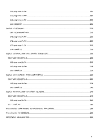 6 
16.1 programa16a.f90 .......................................................................................................................................... 191 
16.2 programa16b.f90 .......................................................................................................................................... 197 
16.3 programa16c.f90 .......................................................................................................................................... 199 
16.4 EXERCÍCIOS ................................................................................................................................................... 204 
Capítulo 17. MÓDULOS ................................................................................................................................................. 206 
OBJETIVOS DO CAPÍTULO ..................................................................................................................................... 206 
17.1 programa17a.f90 .......................................................................................................................................... 206 
17.2 programa17b.f90 .......................................................................................................................................... 209 
17.3 programa17c.f90 .......................................................................................................................................... 212 
17.4 EXERCÍCIOS ................................................................................................................................................... 213 
Capítulo 18. SOLUÇÃO DE SÉRIES E RAÍZES DE EQUAÇÕES .......................................................................................... 212 
OBJETIVOS DO CAPÍTULO ......................................................................................................................................... 212 
18.1 programa18a.f90 .......................................................................................................................................... 212 
18.2 programa18b.f90 .......................................................................................................................................... 218 
18.3 EXERCÍCIOS ................................................................................................................................................... 223 
Capítulo 19. DERIVADAS E INTEGRAIS NUMÉRICAS ..................................................................................................... 226 
OBJETIVOS DO CAPÍTULO ......................................................................................................................................... 226 
19.2 programa19b.f90 .......................................................................................................................................... 234 
19.3 EXERCÍCIOS ................................................................................................................................................... 241 
Capítulo 20. SOLUÇÃO DE SISTEMAS DE EQUAÇÕES.................................................................................................... 243 
OBJETIVOS DO CAPÍTULO ......................................................................................................................................... 243 
20.1 programa20a.f90 .......................................................................................................................................... 243 
20.2 EXERCÍCIOS ....................................................................................................................................................... 261 
Procedimento: CRIAR PROJETO DO TIPO CONSOLE APPLICATION ............................................................................... 264 
Procedimento: FIM DE SESSÃO .................................................................................................................................... 265 
REFERÊNCIAS BIBLIOGRÁFICAS ..................................................................................................................................... 266 
 