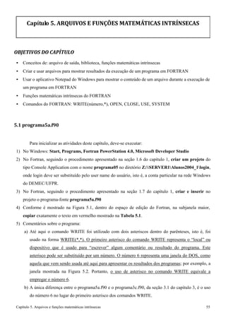 Capítulo 5. Arquivos e funções matemáticas intrínsecas 55 
Capítulo 5. ARQUIVOS E FUNÇÕES MATEMÁTICAS INTRÍNSECAS 
OBJETIVOS DO CAPÍTULO 
• Conceitos de: arquivo de saída, biblioteca, funções matemáticas intrínsecas 
• Criar e usar arquivos para mostrar resultados da execução de um programa em FORTRAN 
• Usar o aplicativo Notepad do Windows para mostrar o conteúdo de um arquivo durante a execução de um programa em FORTRAN 
• Funções matemáticas intrínsecas do FORTRAN 
• Comandos do FORTRAN: WRITE(número,*), OPEN, CLOSE, USE, SYSTEM 
5.1 programa5a.f90 
Para inicializar as atividades deste capítulo, deve-se executar: 
1) No Windows: Start, Programs, Fortran PowerStation 4.0, Microsoft Developer Studio 
2) No Fortran, seguindo o procedimento apresentado na seção 1.6 do capítulo 1, criar um projeto do tipo Console Application com o nome programa05 no diretório Z:SERVER1Alunos2004_1login, onde login deve ser substituído pelo user name do usuário, isto é, a conta particular na rede Windows do DEMEC/UFPR. 
3) No Fortran, seguindo o procedimento apresentado na seção 1.7 do capítulo 1, criar e inserir no projeto o programa-fonte programa5a.f90 
4) Conforme é mostrado na Figura 5.1, dentro do espaço de edição do Fortran, na subjanela maior, 
copiar exatamente o texto em vermelho mostrado na Tabela 5.1. 
5) Comentários sobre o programa: 
a) Até aqui o comando WRITE foi utilizado com dois asteriscos dentro do parênteses, isto é, foi usado na forma WRITE(*,*). O primeiro asterisco do comando WRITE representa o “local” ou dispositivo que é usado para “escrever” algum comentário ou resultado do programa. Este asterisco pode ser substituído por um número. O número 6 representa uma janela do DOS, como aquela que vem sendo usada até aqui para apresentar os resultados dos programas; por exemplo, a janela mostrada na Figura 5.2. Portanto, o uso de asterisco no comando WRITE equivale a empregar o número 6. 
b) A única diferença entre o programa5a.f90 e o programa3c.f90, da seção 3.1 do capítulo 3, é o uso do número 6 no lugar do primeiro asterisco dos comandos WRITE.  