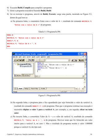 Capítulo 5. Arquivos e funções matemáticas intrínsecas 56 
6) Executar Build, Compile para compilar o programa. 
7) Gerar o programa-executável fazendo Build, Build. 
8) Ao se executar o programa, através de Build, Execute, surge uma janela, mostrada na Figura 5.2, dentro da qual tem-se: 
a) Na primeira linha, o comentário Entre com o valor de A =, resultado do comando WRITE(6,*) 
Entre com o valor de A = do programa. 
REAL A 
Tabela 5.1 Programa5a.f90. 
WRITE(6,*) Entre com o valor de A = READ(*,*) A 
WRITE(6,*) Valor de A = , A 
END 
Figura 5.1 Programa5a.f90. 
b) Na segunda linha, o programa pára e fica aguardando que seja fornecido o valor da variável A, resultado do comando READ(*,*) A do programa. Para que o programa continue sua execução é necessário digitar o valor 1 para a variável A, por exemplo, e, em seguida, clicar na tecla enter. 
c) Na terceira linha, o comentário Valor de A = e o valor da variável A, resultado do comando WRITE(6,*) Valor de A = , A do programa. Deve-se notar que foi fornecido um valor inteiro para a variável A, no caso 1. Mas o resultado do programa mostra o valor 1.000000 porque a variável A é do tipo real.  