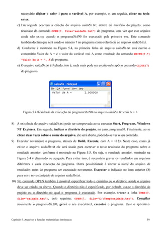 Capítulo 5. Arquivos e funções matemáticas intrínsecas 59 
necessário digitar o valor 1 para a variável A, por exemplo, e, em seguida, clicar na tecla enter. 
c) Em seguida ocorrerá a criação do arquivo saida5b.txt, dentro do diretório do projeto, como resultado do comando OPEN(7, file=saida5b.txt) do programa, uma vez que este arquivo ainda não existe quando o programa5b.f90 for executado pela primeira vez. Este comando também declara que será usado o número 7 no programa como referência ao arquivo saida5b.txt. 
d) Conforme é mostrado na Figura 5.4, na primeira linha do arquivo saida5b.txt está escrito o comentário Valor de A = e o valor da variável real A como resultado do comando WRITE(7,*) Valor de A = , A do programa. 
e) O arquivo saida5b.txt é fechado, isto é, nada mais pode ser escrito nele após o comando CLOSE(7) 
do programa. 
Figura 5.4 Resultado da execução do programa5b.f90 no arquivo saida5b.txt com A = 1. 
8) A existência do arquivo saida5b.txt pode ser comprovada ao se executar Start, Programs, Windows NT Explorer. Em seguida, indicar o diretório do projeto, no caso, programa05. Finalmente, ao se clicar duas vezes sobre o nome do arquivo, ele será aberto, podendo-se ver o seu conteúdo. 
9) Executar novamente o programa, através de Build, Execute, com A = −123. Neste caso, como já existe o arquivo saida5b.txt ele será usado para escrever o novo resultado do programa sobre o resultado anterior, conforme é mostrado na Figura 5.5. Ou seja, o resultado anterior, mostrado na Figura 5.4 é eliminado ou apagado. Para evitar isso, é necessário gravar os resultados em arquivos diferentes a cada execução do programa. Outra possibilidade é alterar o nome do arquivo de resultados antes do programa ser executado novamente. Executar o indicado no item anterior (8) para ver o novo conteúdo do arquivo saida5b.txt. 
10) No comando OPEN também é possível especificar todo o caminho ou o diretório aonde o arquivo deve ser criado ou aberto. Quando o diretório não é especificado, por default, usa-se o diretório do projeto ou o diretório no qual o programa é executado. Por exemplo, trocar a linha OPEN(7, file=saida5b.txt), pelo seguinte: OPEN(7, file=C:Tempsaida5b.txt). Compilar novamente o programa5b.f90, gerar o seu executável, executar o programa. Usar o aplicativo  