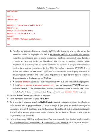Capítulo 5. Arquivos e funções matemáticas intrínsecas 61 
USE PORTLIB REAL A 
INTEGER VER 
Tabela 5.3 Programa5c.f90. 
WRITE(6,*) Entre com o valor de A = READ(*,*) A 
OPEN(7, file=saida5c.txt) WRITE(7,*) Valor de A = , A CLOSE(7) 
VER = SYSTEM (Notepad saida5c.txt) 
END 
d) No editor do aplicativo Fortran, o comando SYSTEM não fica na cor azul por não ser um dos comandos básicos da linguagem FORTRAN. O comando SYSTEM é utilizado para executar comandos que interagem com o sistema operacional Windows. Isso permite que, durante a execução do programa escrito em FORTRAN, seja realizado o seguinte: executar outros programas ou aplicativos; criar ou deletar diretórios ou arquivos; e qualquer outro comando possível de se executar numa janela do tipo DOS. Para utilizar o comando SYSTEM deve-se definir uma variável do tipo inteiro. Depois, usar esta variável na linha do programa aonde se deseja executar o comando SYSTEM. Dentro de parênteses e aspas, deve-se incluir a seqüência de comandos que se deseja executar no Windows. 
e) A linha USE PORTLIB declara que a biblioteca chamada PORTLIB será acrescentada ao programa. f) A linha VER = SYSTEM (Notepad saida5c.txt) executa o comando SYSTEM para que o aplicativo NOTEPAD do Windows abra o arquivo chamado saida5c.txt. A variável VER, usada 
nesta linha, foi definida como uma variável do tipo inteiro na linha INTEGER VER do programa. 
5) Executar Build, Compile para compilar o programa. 
6) Gerar o programa-executável fazendo Build, Build. 
7) Ao se executar o programa, através de Build, Execute, ocorrerá exatamente o mesmo já explicado na seção anterior para o programa5b.f90. A única diferença é que quase no final da execução do programa, o arquivo de resultados, que foi denominado de saida5c.txt, será aberto automaticamente pelo aplicativo Notepad para mostrar o seu conteúdo. Ao se fechar o Notepad, a execução do programa5c.f90 será encerrada. 
8) No caso do comando OPEN ser usado para especificar todo o caminho ou o diretório aonde o arquivo deve ser criado ou aberto, o comando SYSTEM também deve ser adaptado. Por exemplo, se o arquivo  