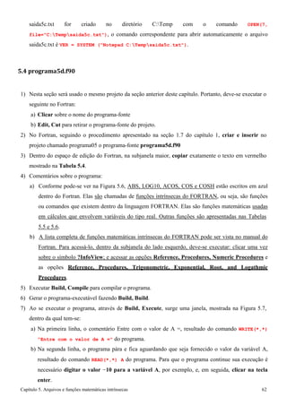 Capítulo 5. Arquivos e funções matemáticas intrínsecas 62 
saida5c.txt for criado no diretório C:Temp com o comando OPEN(7, file=C:Tempsaida5c.txt), o comando correspondente para abrir automaticamente o arquivo saida5c.txt é VER = SYSTEM (Notepad C:Tempsaida5c.txt). 
5.4 programa5d.f90 
1) Nesta seção será usado o mesmo projeto da seção anterior deste capítulo. Portanto, deve-se executar o seguinte no Fortran: 
a) Clicar sobre o nome do programa-fonte 
b) Edit, Cut para retirar o programa-fonte do projeto. 
2) No Fortran, seguindo o procedimento apresentado na seção 1.7 do capítulo 1, criar e inserir no projeto chamado programa05 o programa-fonte programa5d.f90 
3) Dentro do espaço de edição do Fortran, na subjanela maior, copiar exatamente o texto em vermelho mostrado na Tabela 5.4. 
4) Comentários sobre o programa: 
a) Conforme pode-se ver na Figura 5.6, ABS, LOG10, ACOS, COS e COSH estão escritos em azul dentro do Fortran. Elas são chamadas de funções intrínsecas do FORTRAN, ou seja, são funções ou comandos que existem dentro da linguagem FORTRAN. Elas são funções matemáticas usadas em cálculos que envolvem variáveis do tipo real. Outras funções são apresentadas nas Tabelas 
5.5 e 5.6. 
b) A lista completa de funções matemáticas intrínsecas do FORTRAN pode ser vista no manual do Fortran. Para acessá-lo, dentro da subjanela do lado esquerdo, deve-se executar: clicar uma vez sobre o símbolo ?InfoView; e acessar as opções Reference, Procedures, Numeric Procedures e as opções Reference, Procedures, Trigonometric, Exponential, Root, and Logathmic Procedures. 
5) Executar Build, Compile para compilar o programa. 
6) Gerar o programa-executável fazendo Build, Build. 
7) Ao se executar o programa, através de Build, Execute, surge uma janela, mostrada na Figura 5.7, dentro da qual tem-se: 
a) Na primeira linha, o comentário Entre com o valor de A =, resultado do comando WRITE(*,*) Entre com o valor de A = do programa. 
b) Na segunda linha, o programa pára e fica aguardando que seja fornecido o valor da variável A, resultado do comando READ(*,*) A do programa. Para que o programa continue sua execução é necessário digitar o valor −10 para a variável A, por exemplo, e, em seguida, clicar na tecla enter.  