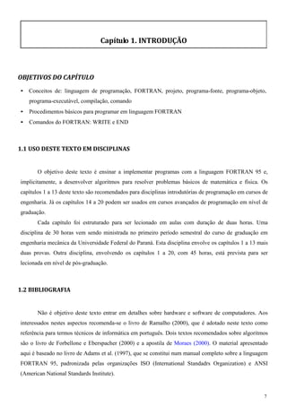 7 
Capítulo 1. INTRODUÇÃO 
OBJETIVOS DO CAPÍTULO 
• Conceitos de: linguagem de programação, FORTRAN, projeto, programa-fonte, programa-objeto, programa-executável, compilação, comando 
• Procedimentos básicos para programar em linguagem FORTRAN 
• Comandos do FORTRAN: WRITE e END 
1.1 USO DESTE TEXTO EM DISCIPLINAS 
O objetivo deste texto é ensinar a implementar programas com a linguagem FORTRAN 95 e, implicitamente, a desenvolver algoritmos para resolver problemas básicos de matemática e física. Os capítulos 1 a 13 deste texto são recomendados para disciplinas introdutórias de programação em cursos de engenharia. Já os capítulos 14 a 20 podem ser usados em cursos avançados de programação em nível de graduação. 
Cada capítulo foi estruturado para ser lecionado em aulas com duração de duas horas. Uma disciplina de 30 horas vem sendo ministrada no primeiro período semestral do curso de graduação em engenharia mecânica da Universidade Federal do Paraná. Esta disciplina envolve os capítulos 1 a 13 mais duas provas. Outra disciplina, envolvendo os capítulos 1 a 20, com 45 horas, está prevista para ser lecionada em nível de pós-graduação. 
1.2 BIBLIOGRAFIA 
Não é objetivo deste texto entrar em detalhes sobre hardware e software de computadores. Aos interessados nestes aspectos recomenda-se o livro de Ramalho (2000), que é adotado neste texto como referência para termos técnicos de informática em português. Dois textos recomendados sobre algoritmos são o livro de Forbellone e Eberspacher (2000) e a apostila de Moraes (2000). O material apresentado aqui é baseado no livro de Adams et al. (1997), que se constitui num manual completo sobre a linguagem FORTRAN 95, padronizada pelas organizações ISO (International Standadrs Organization) e ANSI (American National Standards Institute).  