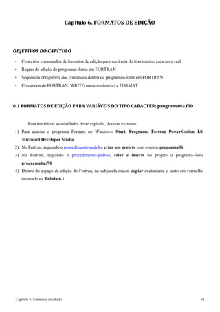 Capítulo 6. Formatos de edição 68 
Capítulo 6. FORMATOS DE EDIÇÃO 
OBJETIVOS DO CAPÍTULO 
• Conceitos e comandos de formatos de edição para variáveis do tipo inteiro, caracter e real 
• Regras de edição de programas-fonte em FORTRAN 
• Seqüência obrigatória dos comandos dentro de programas-fonte em FORTRAN 
• Comandos do FORTRAN: WRITE(número,número) e FORMAT 
6.1 FORMATOS DE EDIÇÃO PARA VARIÁVEIS DO TIPO CARACTER: programa6a.f90 
Para inicializar as atividades deste capítulo, deve-se executar: 
1) Para acessar o programa Fortran, no Windows: Start, Programs, Fortran PowerStation 4.0, Microsoft Developer Studio 
2) No Fortran, seguindo o procedimento-padrão, criar um projeto com o nome programa06 
3) No Fortran, seguindo o procedimento-padrão, criar e inserir no projeto o programa-fonte 
programa6a.f90 
4) Dentro do espaço de edição do Fortran, na subjanela maior, copiar exatamente o texto em vermelho mostrado na Tabela 6.1.  