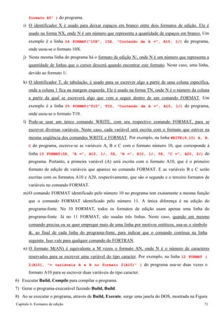Capítulo 6. Formatos de edição 71 
formato A5 ) do programa. 
i) O identificador X é usado para deixar espaços em branco entre dois formatos de edição. Ele é usado na forma NX, onde N é um número que representa a quantidade de espaços em branco. Um exemplo é a linha 24 FORMAT(10X, 10X, Conteúdo de A =, A10, 1/) do programa, onde usou-se o formato 10X. 
j) Nesta mesma linha do programa há o formato de edição N/, onde N é um número que representa a quantidade de linhas que o cursor descerá quando encontrar este formato. Neste caso, uma linha, devido ao formato 1/. 
k) O identificador T, de tabulação, é usado para se escrever algo a partir de uma coluna específica, onde a coluna 1 fica na margem esquerda. Ele é usado na forma TN, onde N é o número da coluna a partir da qual se escreverá algo que vem a seguir dentro de um comando FORMAT. Um exemplo é a linha 25 FORMAT(T10, T10, Conteúdo de A =, A10, 1/) do programa, onde usou-se o formato T10. 
l) Pode-se usar um único comando WRITE, com seu respectivo comando FORMAT, para se escrever diversas variáveis. Neste caso, cada variável será escrita com o formato que estiver na mesma seqüência dos comandos WRITE e FORMAT. Por exemplo, na linha WRITE(9,10) A, B, C do programa, escreve-se as variáveis A, B e C com o formato número 10, que corresponde à linha 10 FORMAT(5X, A =, A10, 1/, 5X, B =, A10, 1/, 5X, C =, A20, 2/) do programa. Portanto, a primeira variável (A) será escrita com o formato A10, que é o primeiro formato de edição de variáveis que aparece no comando FORMAT. E as variáveis B e C serão escritas com os formatos A10 e A20, respectivamente, que são o segundo e o terceiro formatos de variáveis no comando FORMAT. 
m)O comando FORMAT identificado pelo número 10 no programa tem exatamente a mesma função que o comando FORMAT identificado pelo número 11. A única diferença é na edição do programa-fonte. No 10 FORMAT, todos os formatos de edição usam apenas uma linha do programa-fonte. Já no 11 FORMAT, são usadas três linhas. Neste caso, quando um mesmo comando precisa ou se quer empregar mais de uma linha por motivos estéticos, usa-se o símbolo 
, ao final de cada linha do programa-fonte, para indicar que o comando continua na linha seguinte. Isso vale para qualquer comando do FORTRAN. 
n) O formato M(AN) é equivalente a M vezes o formato AN, onde N é o número de caracteres reservados para se escrever uma variável do tipo caracter. Por exemplo, na linha 12 FORMAT ( 
2(A10), = variáveis A e B no formato 2(A10) ) do programa usa-se duas vezes o 
formato A10 para se escrever duas variáveis do tipo caracter. 
6) Executar Build, Compile para compilar o programa. 
7) Gerar o programa-executável fazendo Build, Build. 
8) Ao se executar o programa, através de Build, Execute, surge uma janela do DOS, mostrada na Figura  