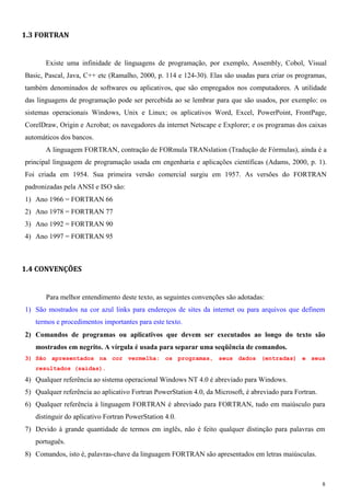 8 
1.3 FORTRAN 
Existe uma infinidade de linguagens de programação, por exemplo, Assembly, Cobol, Visual Basic, Pascal, Java, C++ etc (Ramalho, 2000, p. 114 e 124-30). Elas são usadas para criar os programas, também denominados de softwares ou aplicativos, que são empregados nos computadores. A utilidade das linguagens de programação pode ser percebida ao se lembrar para que são usados, por exemplo: os sistemas operacionais Windows, Unix e Linux; os aplicativos Word, Excel, PowerPoint, FrontPage, CorelDraw, Origin e Acrobat; os navegadores da internet Netscape e Explorer; e os programas dos caixas automáticos dos bancos. 
A linguagem FORTRAN, contração de FORmula TRANslation (Tradução de Fórmulas), ainda é a principal linguagem de programação usada em engenharia e aplicações científicas (Adams, 2000, p. 1). Foi criada em 1954. Sua primeira versão comercial surgiu em 1957. As versões do FORTRAN padronizadas pela ANSI e ISO são: 
1) Ano 1966 = FORTRAN 66 
2) Ano 1978 = FORTRAN 77 
3) Ano 1992 = FORTRAN 90 
4) Ano 1997 = FORTRAN 95 
1.4 CONVENÇÕES 
Para melhor entendimento deste texto, as seguintes convenções são adotadas: 
1) São mostrados na cor azul links para endereços de sites da internet ou para arquivos que definem termos e procedimentos importantes para este texto. 
2) Comandos de programas ou aplicativos que devem ser executados ao longo do texto são mostrados em negrito. A vírgula é usada para separar uma seqüência de comandos. 
3) São apresentados na cor vermelha: os programas, seus dados (entradas) e seus resultados (saídas). 
4) Qualquer referência ao sistema operacional Windows NT 4.0 é abreviado para Windows. 
5) Qualquer referência ao aplicativo Fortran PowerStation 4.0, da Microsoft, é abreviado para Fortran. 
6) Qualquer referência à linguagem FORTRAN é abreviado para FORTRAN, tudo em maiúsculo para distinguir do aplicativo Fortran PowerStation 4.0. 
7) Devido à grande quantidade de termos em inglês, não é feito qualquer distinção para palavras em português. 
8) Comandos, isto é, palavras-chave da linguagem FORTRAN são apresentados em letras maiúsculas.  