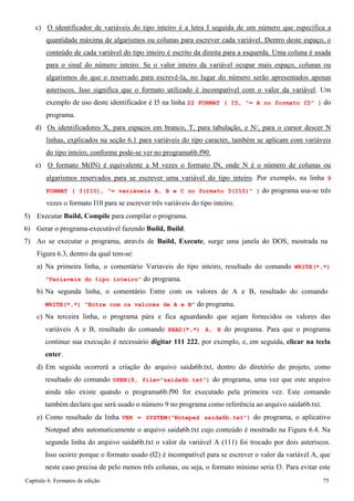 Capítulo 6. Formatos de edição 75 
c) O identificador de variáveis do tipo inteiro é a letra I seguida de um número que especifica a quantidade máxima de algarismos ou colunas para escrever cada variável. Dentro deste espaço, o conteúdo de cada variável do tipo inteiro é escrito da direita para a esquerda. Uma coluna é usada para o sinal do número inteiro. Se o valor inteiro da variável ocupar mais espaço, colunas ou algarismos do que o reservado para escrevê-la, no lugar do número serão apresentados apenas asteriscos. Isso significa que o formato utilizado é incompatível com o valor da variável. Um exemplo de uso deste identificador é I5 na linha 22 FORMAT ( I5, = A no formato I5 ) do programa. 
d) Os identificadores X, para espaços em branco, T, para tabulação, e N/, para o cursor descer N linhas, explicados na seção 6.1 para variáveis do tipo caracter, também se aplicam com variáveis do tipo inteiro, conforme pode-se ver no programa6b.f90. 
e) O formato M(IN) é equivalente a M vezes o formato IN, onde N é o número de colunas ou algarismos reservados para se escrever uma variável do tipo inteiro. Por exemplo, na linha 9 FORMAT ( 3(I10), = variáveis A, B e C no formato 3(I10) ) do programa usa-se três vezes o formato I10 para se escrever três variáveis do tipo inteiro. 
5) Executar Build, Compile para compilar o programa. 
6) Gerar o programa-executável fazendo Build, Build. 
7) Ao se executar o programa, através de Build, Execute, surge uma janela do DOS, mostrada na 
Figura 6.3, dentro da qual tem-se: 
a) Na primeira linha, o comentário Variaveis do tipo inteiro, resultado do comando WRITE(*,*) Variaveis do tipo inteiro do programa. 
b) Na segunda linha, o comentário Entre com os valores de A e B, resultado do comando 
WRITE(*,*) Entre com os valores de A e B do programa. 
c) Na terceira linha, o programa pára e fica aguardando que sejam fornecidos os valores das variáveis A e B, resultado do comando READ(*,*) A, B do programa. Para que o programa continue sua execução é necessário digitar 111 222, por exemplo, e, em seguida, clicar na tecla enter. 
d) Em seguida ocorrerá a criação do arquivo saida6b.txt, dentro do diretório do projeto, como resultado do comando OPEN(9, file=saida6b.txt) do programa, uma vez que este arquivo ainda não existe quando o programa6b.f90 for executado pela primeira vez. Este comando também declara que será usado o número 9 no programa como referência ao arquivo saida6b.txt. 
e) Como resultado da linha VER = SYSTEM(Notepad saida6b.txt) do programa, o aplicativo Notepad abre automaticamente o arquivo saida6b.txt cujo conteúdo é mostrado na Figura 6.4. Na segunda linha do arquivo saida6b.txt o valor da variável A (111) foi trocado por dois asteriscos. Isso ocorre porque o formato usado (I2) é incompatível para se escrever o valor da variável A, que neste caso precisa de pelo menos três colunas, ou seja, o formato mínimo seria I3. Para evitar este  