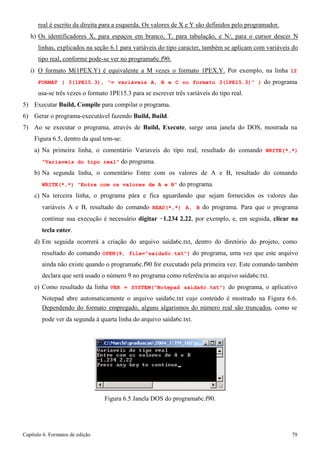 Capítulo 6. Formatos de edição 79 
real é escrito da direita para a esquerda. Os valores de X e Y são definidos pelo programador. 
h) Os identificadores X, para espaços em branco, T, para tabulação, e N/, para o cursor descer N linhas, explicados na seção 6.1 para variáveis do tipo caracter, também se aplicam com variáveis do tipo real, conforme pode-se ver no programa6c.f90. 
i) O formato M(1PEX.Y) é equivalente a M vezes o formato 1PEX.Y. Por exemplo, na linha 12 
FORMAT ( 3(1PE15.3), = variáveis A, B e C no formato 3(1PE15.3) ) do programa usa-se três vezes o formato 1PE15.3 para se escrever três variáveis do tipo real. 
5) Executar Build, Compile para compilar o programa. 
6) Gerar o programa-executável fazendo Build, Build. 
7) Ao se executar o programa, através de Build, Execute, surge uma janela do DOS, mostrada na 
Figura 6.5, dentro da qual tem-se: 
a) Na primeira linha, o comentário Variaveis do tipo real, resultado do comando WRITE(*,*) Variaveis do tipo real do programa. 
b) Na segunda linha, o comentário Entre com os valores de A e B, resultado do comando 
WRITE(*,*) Entre com os valores de A e B do programa. 
c) Na terceira linha, o programa pára e fica aguardando que sejam fornecidos os valores das variáveis A e B, resultado do comando READ(*,*) A, B do programa. Para que o programa continue sua execução é necessário digitar −1.234 2.22, por exemplo, e, em seguida, clicar na tecla enter. 
d) Em seguida ocorrerá a criação do arquivo saida6c.txt, dentro do diretório do projeto, como 
resultado do comando OPEN(9, file=saida6c.txt) do programa, uma vez que este arquivo ainda não existe quando o programa6c.f90 for executado pela primeira vez. Este comando também declara que será usado o número 9 no programa como referência ao arquivo saida6c.txt. 
e) Como resultado da linha VER = SYSTEM(Notepad saida6c.txt) do programa, o aplicativo 
Notepad abre automaticamente o arquivo saida6c.txt cujo conteúdo é mostrado na Figura 6.6. 
Dependendo do formato empregado, alguns algarismos do número real são truncados, como se 
pode ver da segunda à quarta linha do arquivo saida6c.txt. 
Figura 6.5 Janela DOS do programa6c.f90.  