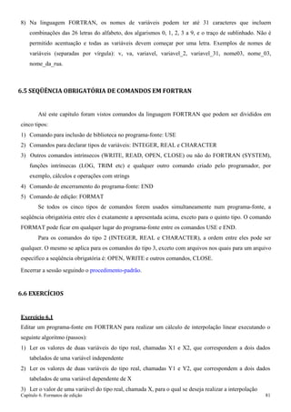 Capítulo 6. Formatos de edição 81 
8) Na linguagem FORTRAN, os nomes de variáveis podem ter até 31 caracteres que incluem combinações das 26 letras do alfabeto, dos algarismos 0, 1, 2, 3 a 9, e o traço de sublinhado. Não é permitido acentuação e todas as variáveis devem começar por uma letra. Exemplos de nomes de variáveis (separadas por vírgula): v, va, variavel, variavel_2, variavel_31, nome03, nome_03, nome_da_rua. 
6.5 SEQÜÊNCIA OBRIGATÓRIA DE COMANDOS EM FORTRAN 
Até este capítulo foram vistos comandos da linguagem FORTRAN que podem ser divididos em cinco tipos: 
1) Comando para inclusão de biblioteca no programa-fonte: USE 
2) Comandos para declarar tipos de variáveis: INTEGER, REAL e CHARACTER 
3) Outros comandos intrínsecos (WRITE, READ, OPEN, CLOSE) ou não do FORTRAN (SYSTEM), funções intrínsecas (LOG, TRIM etc) e qualquer outro comando criado pelo programador, por exemplo, cálculos e operações com strings 
4) Comando de encerramento do programa-fonte: END 
5) Comando de edição: FORMAT 
Se todos os cinco tipos de comandos forem usados simultaneamente num programa-fonte, a seqüência obrigatória entre eles é exatamente a apresentada acima, exceto para o quinto tipo. O comando FORMAT pode ficar em qualquer lugar do programa-fonte entre os comandos USE e END. 
Para os comandos do tipo 2 (INTEGER, REAL e CHARACTER), a ordem entre eles pode ser qualquer. O mesmo se aplica para os comandos do tipo 3, exceto com arquivos nos quais para um arquivo específico a seqüência obrigatória é: OPEN, WRITE e outros comandos, CLOSE. 
Encerrar a sessão seguindo o procedimento-padrão. 
6.6 EXERCÍCIOS 
Exercício 6.1 
Editar um programa-fonte em FORTRAN para realizar um cálculo de interpolação linear executando o seguinte algoritmo (passos): 
1) Ler os valores de duas variáveis do tipo real, chamadas X1 e X2, que correspondem a dois dados tabelados de uma variável independente 
2) Ler os valores de duas variáveis do tipo real, chamadas Y1 e Y2, que correspondem a dois dados tabelados de uma variável dependente de X 
3) Ler o valor de uma variável do tipo real, chamada X, para o qual se deseja realizar a interpolação  