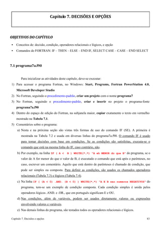 Capítulo 7. Decisões e opções 83 
Capítulo 7. DECISÕES E OPÇÕES 
OBJETIVOS DO CAPÍTULO 
• Conceitos de: decisão, condição, operadores relacionais e lógicos, e opção 
• Comandos do FORTRAN: IF – THEN – ELSE – END IF, SELECT CASE – CASE – END SELECT 
7.1 programa7a.f90 
Para inicializar as atividades deste capítulo, deve-se executar: 
1) Para acessar o programa Fortran, no Windows: Start, Programs, Fortran PowerStation 4.0, Microsoft Developer Studio 
2) No Fortran, seguindo o procedimento-padrão, criar um projeto com o nome programa7 
3) No Fortran, seguindo o procedimento-padrão, criar e inserir no projeto o programa-fonte 
programa7a.f90 
4) Dentro do espaço de edição do Fortran, na subjanela maior, copiar exatamente o texto em vermelho mostrado na Tabela 7.1. 
5) Comentários sobre o programa: 
a) Nesta e na próxima seção são vistas três formas de uso do comando IF (SE). A primeira é mostrada na Tabela 7.2 e usada em diversas linhas do programa7a.f90. O comando IF é usado para tomar decisões com base em condições. Se as condições são satisfeitas, executa-se o comando que está na mesma linha do IF, caso contrário, não. 
b) Por exemplo, na linha IF ( A  B ) WRITE(*,*) A eh MENOR do que B do programa, se o valor de A for menor do que o valor de B, é executado o comando que está após o parênteses, no caso, escrever um comentário. Aquilo que está dentro de parênteses é chamado de condição, que pode ser simples ou composta. Para definir as condições, são usados os chamados operadores relacionais (Tabela 7.3) e lógicos (Tabela 7.4). 
c) Na linha IF ( (A  0) .AND. (B  0) ) WRITE(*,*) A E B sao numeros NEGATIVOS do programa, tem-se um exemplo de condição composta. Cada condição simples é unida pelos operadores lógicos .AND. e .OR., que em português significam E e OU. 
d) Nas condições, além de variáveis, podem ser usados diretamente valores ou expressões envolvendo valores e variáveis. 
e) Nas demais linhas do programa, são testados todos os operadores relacionais e lógicos.  