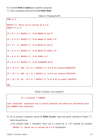 Capítulo 7. Decisões e opções 84 
6) Executar Build, Compile para compilar o programa. 
7) Gerar o programa-executável fazendo Build, Build. 
REAL A, B 
Tabela 7.1 Programa7a.f90. 
WRITE(*,*) Entre com os valores de A e B READ(*,*) A, B 
IF ( A  B ) WRITE(*,*) A eh MENOR do que B 
IF ( A = B ) WRITE(*,*) A eh MENOR OU IGUAL a B IF ( A  B ) WRITE(*,*) A eh MAIOR do que B 
IF ( A = B ) WRITE(*,*) A eh MAIOR OU IGUAL a B IF ( A == B ) WRITE(*,*) A eh IGUAL a B 
IF ( A /= B ) WRITE(*,*) A eh DIFERENTE de B 
IF ( (A  0) .AND. (B  0) ) WRITE(*,*) A E B sao numeros NEGATIVOS IF ( (A  0) .AND. (B  0) ) WRITE(*,*) A E B sao numeros POSITIVOS IF ( (A  0) .OR. (B  0) ) WRITE(*,*) A OU B eh um numero POSITIVO END 
Tabela 7.2 Sintaxe 1 do comando IF. 
IF ( condições ) COMANDO 
onde “condições” representa uma ou várias condições que devem ser satisfeitas para que COMANDO seja executado. 
8) Ao se executar o programa, através de Build, Execute, surge uma janela, mostrada na Figura 7.1, dentro da qual tem-se: 
a) Na primeira linha, o comentário Entre com os valores de A e B, resultado do comando 
WRITE(*,*) Entre com os valores de A e B do programa.  