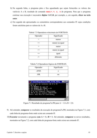 Capítulo 7. Decisões e opções 85 
b) Na segunda linha, o programa pára e fica aguardando que sejam fornecidos os valores das variáveis A e B, resultado do comando READ(*,*) A, B do programa. Para que o programa continue sua execução é necessário digitar 1.0 2.0, por exemplo, e, em seguida, clicar na tecla enter. 
c) Em seguida são apresentados os comentários correspondentes aos comandos IF cujas condições foram satisfeitas para os valores de A e B. 
Tabela 7.3 Operadores relacionais do FORTRAN. 
Operador 
Significado 
 
menor 
= 
menor ou igual 
 
maior 
= 
maior ou igual 
== 
igual 
/= 
diferente 
Tabela 7.4 Operadores lógicos do FORTRAN. 
Operador 
Significado 
.AND. 
e 
.OR. 
ou 
Figura 7.1 Resultado do programa7a.f90 para A = 1.0 e B = 2.0. 
9) Até entender, comparar os resultados da execução do programa7a.f90, mostrados na Figura 7.1, com cada linha do programa-fonte onde exista um comando IF. 
10) Executar novamente o programa com A = 1 e B = 1. Até entender, comparar os novos resultados, mostrados na Figura 7.2, com cada linha do programa-fonte onde exista um comando IF.  